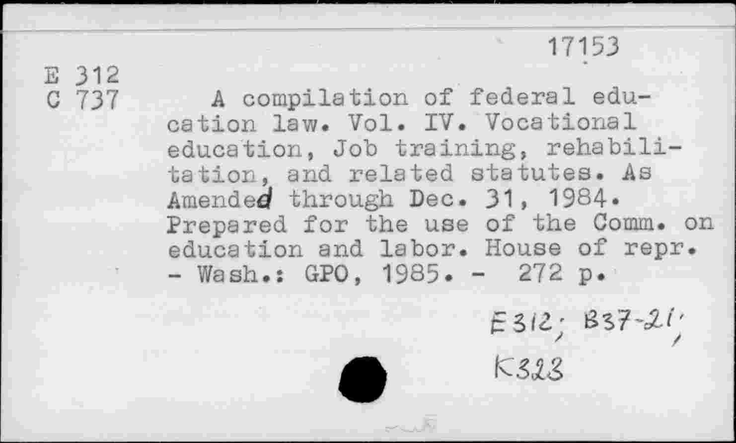 ﻿17153
E 312
C 737 A compilation of federal education law. Vol. IV. Vocational education, Job training, rehabilitation, and related statutes. As Amended through Dec. 31, 1984. Prepared for the use of the Comm, on education and labor. House of repr.
- Wash.: GPO, 1985. - 272 p.
e3i2;